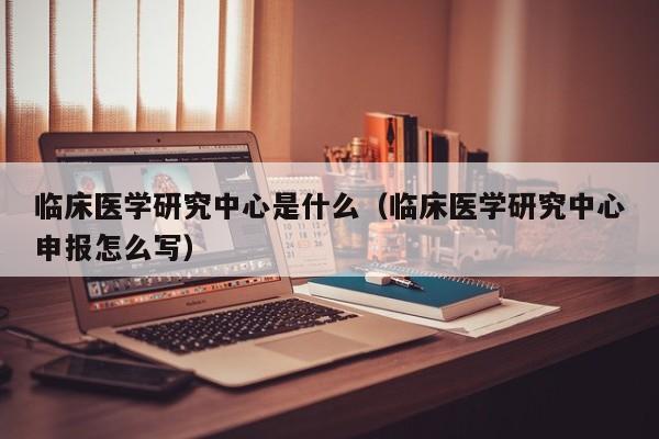 临床医学研究中心是什么（临床医学研究中心申报怎么写）