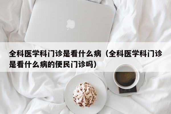 全科医学科门诊是看什么病（全科医学科门诊是看什么病的便民门诊吗）  第1张