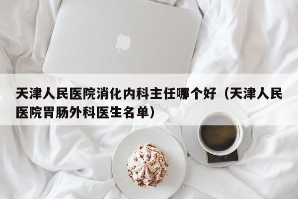 天津人民医院消化内科主任哪个好（天津人民医院胃肠外科医生名单）  第1张