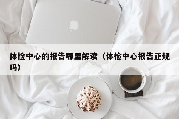 体检中心的报告哪里解读（体检中心报告正规吗）