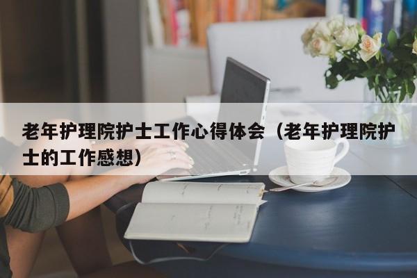 老年护理院护士工作心得体会（老年护理院护士的工作感想）