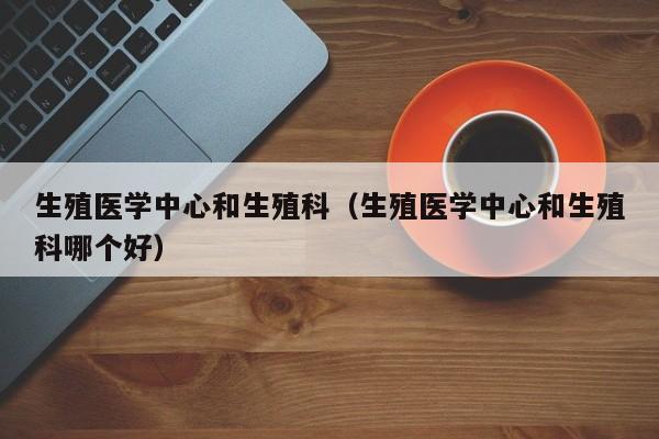 生殖医学中心和生殖科（生殖医学中心和生殖科哪个好）  第1张