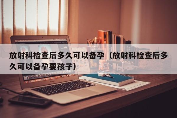 放射科检查后多久可以备孕（放射科检查后多久可以备孕要孩子）