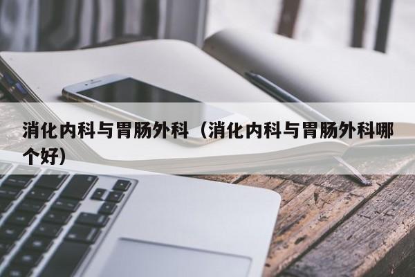 消化内科与胃肠外科（消化内科与胃肠外科哪个好）  第1张