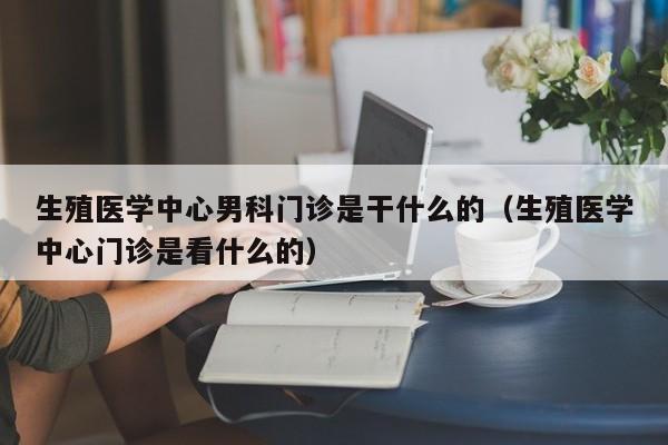 生殖医学中心男科门诊是干什么的（生殖医学中心门诊是看什么的）