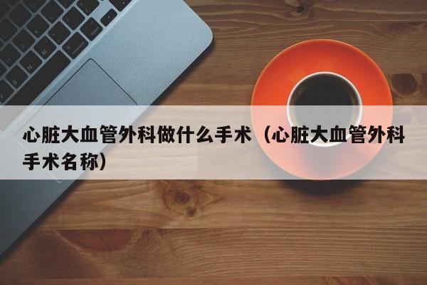 心脏大血管外科做什么手术（心脏大血管外科手术名称）