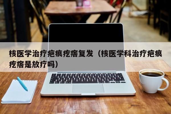 核医学治疗疤痕疙瘩复发（核医学科治疗疤痕疙瘩是放疗吗）