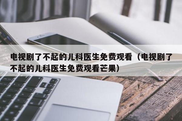 电视剧了不起的儿科医生免费观看（电视剧了不起的儿科医生免费观看芒果）  第1张