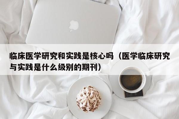 临床医学研究和实践是核心吗（医学临床研究与实践是什么级别的期刊）