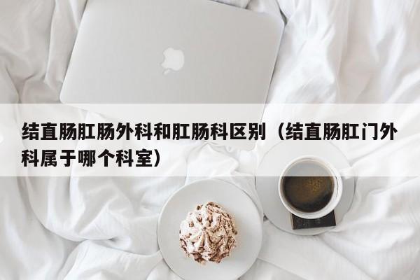 结直肠肛肠外科和肛肠科区别（结直肠肛门外科属于哪个科室）