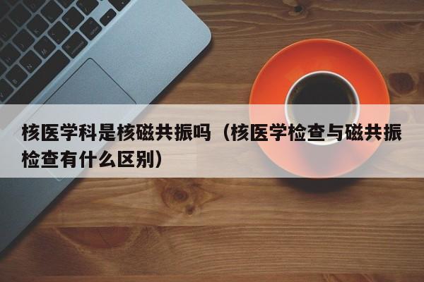 核医学科是核磁共振吗（核医学检查与磁共振检查有什么区别）