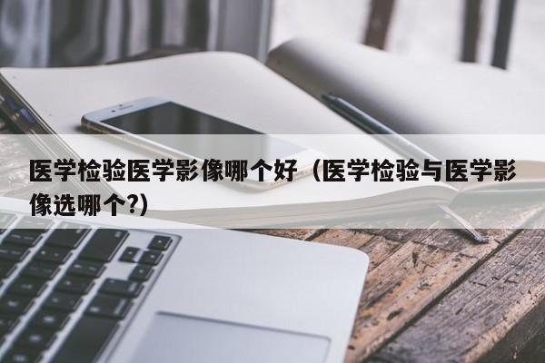 医学检验医学影像哪个好（医学检验与医学影像选哪个?）