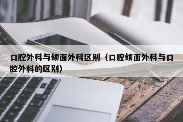 口腔外科与颌面外科区别（口腔颌面外科与口腔外科的区别）  第1张