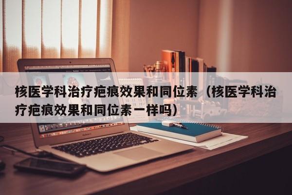 核医学科治疗疤痕效果和同位素（核医学科治疗疤痕效果和同位素一样吗）