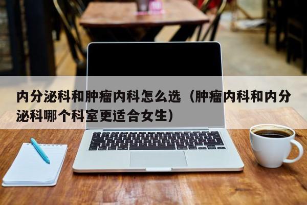 内分泌科和肿瘤内科怎么选（肿瘤内科和内分泌科哪个科室更适合女生）