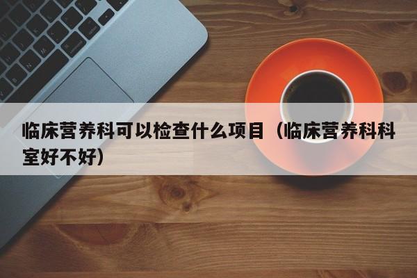 临床营养科可以检查什么项目（临床营养科科室好不好）  第1张