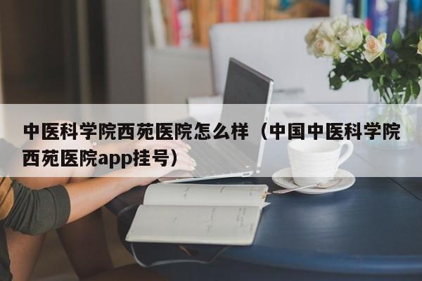 中医科学院西苑医院怎么样（中国中医科学院西苑医院app挂号）