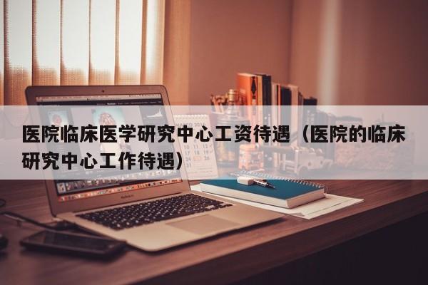 医院临床医学研究中心工资待遇（医院的临床研究中心工作待遇）