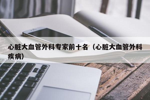 心脏大血管外科专家前十名（心脏大血管外科疾病）