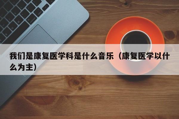 我们是康复医学科是什么音乐（康复医学以什么为主）  第1张