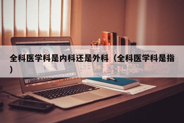 全科医学科是内科还是外科（全科医学科是指）