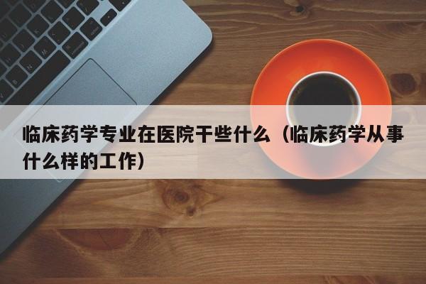 临床药学专业在医院干些什么（临床药学从事什么样的工作）  第1张