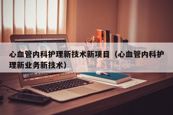 心血管内科护理新技术新项目（心血管内科护理新业务新技术）