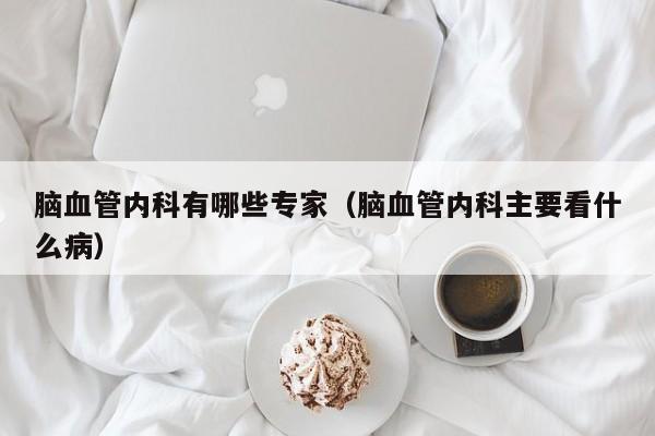 脑血管内科有哪些专家（脑血管内科主要看什么病）