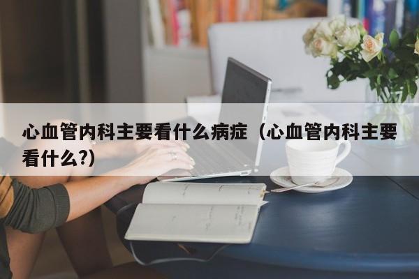 心血管内科主要看什么病症（心血管内科主要看什么?）