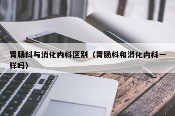 胃肠科与消化内科区别（胃肠科和消化内科一样吗）