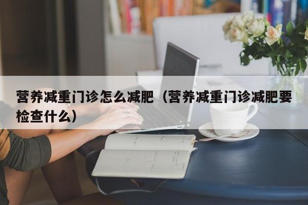 营养减重门诊怎么减肥（营养减重门诊减肥要检查什么）  第1张